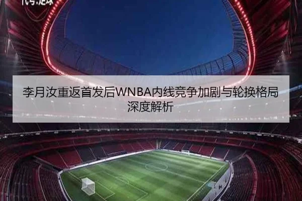 李月汝重返首发后WNBA内线竞争加剧与轮换格局深度解析