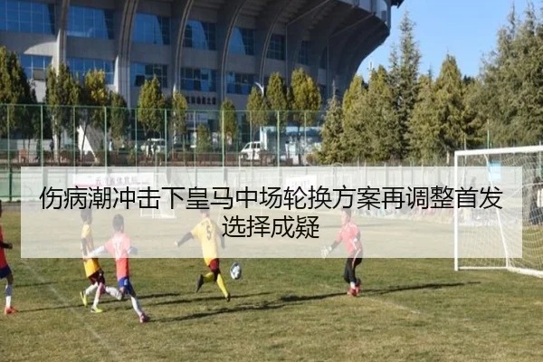 伤病潮冲击下皇马中场轮换方案再调整首发选择成疑